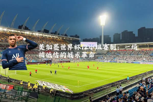 美加墨世界杯12小组赛制：一场被低估的战术革命